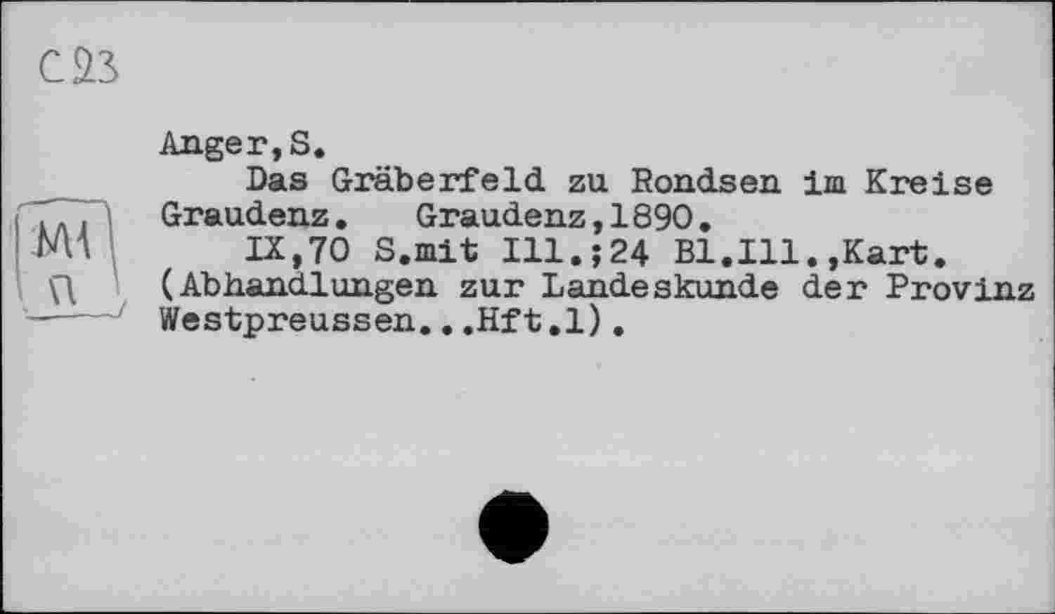 ﻿саз
Anger, S.
Das Gräberfeld zu Rondsen im Kreise Graudenz.	Graudenz,1890.
IX,70 S.mit Ill.;24 Bl.Ill.,Kart. (Abhandlungen zur Landeskunde der Provinz Westpreussen...Hft.l),